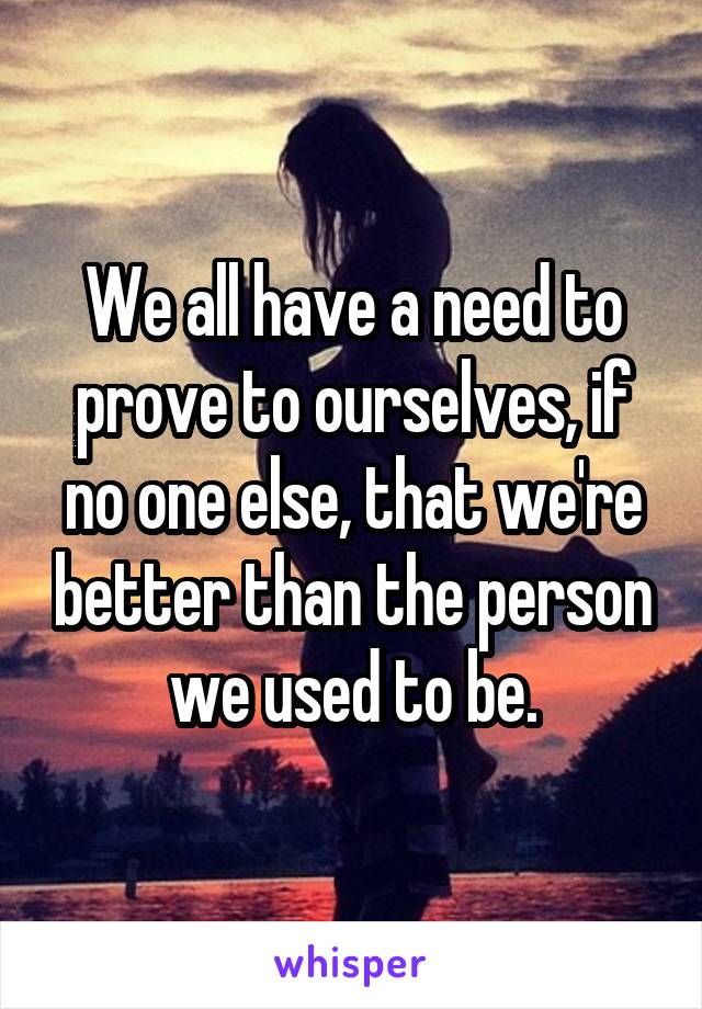 We all have a need to prove to ourselves, if no one else, that we're better than the person we used to be.