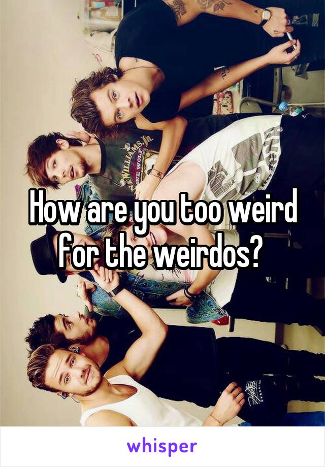 How are you too weird for the weirdos? 