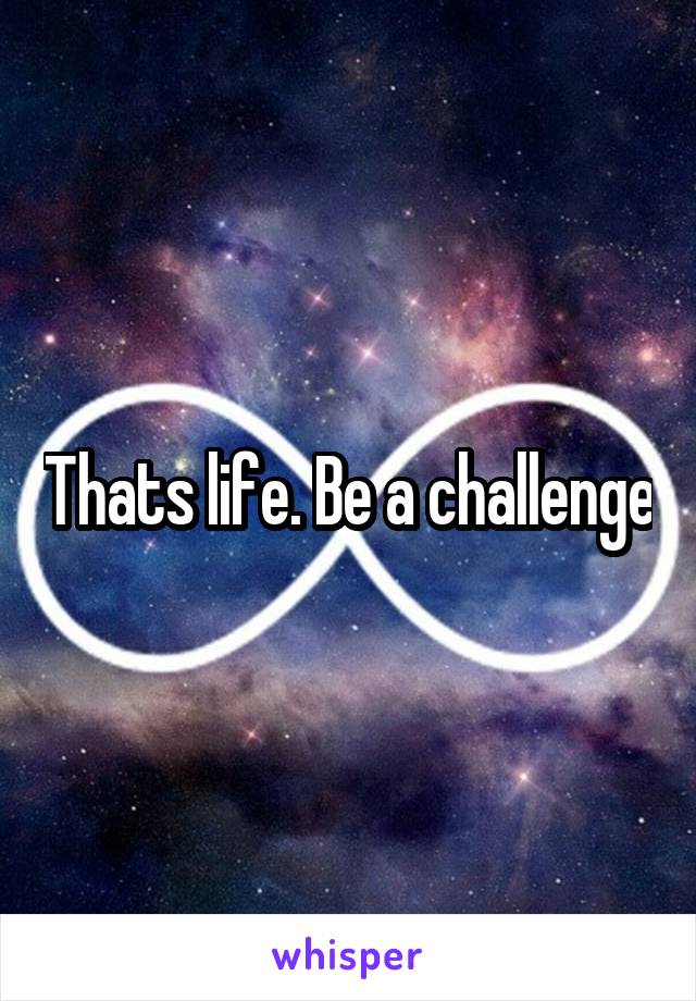 Thats life. Be a challenge