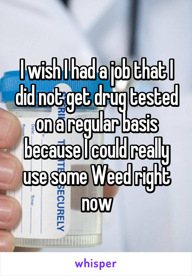 I wish I had a job that I did not get drug tested on a regular basis because I could really use some Weed right now