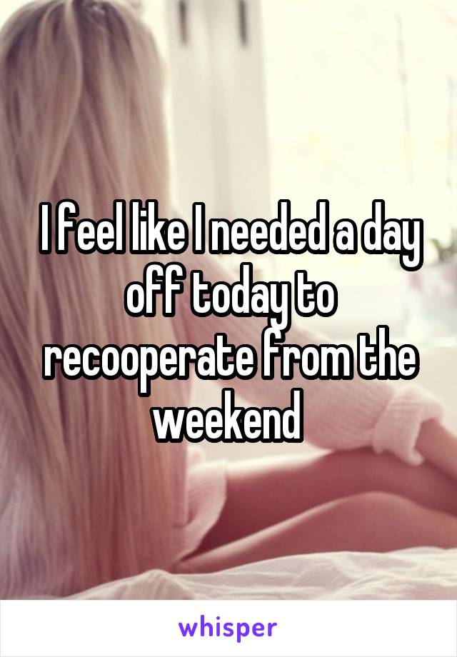 I feel like I needed a day off today to recooperate from the weekend 