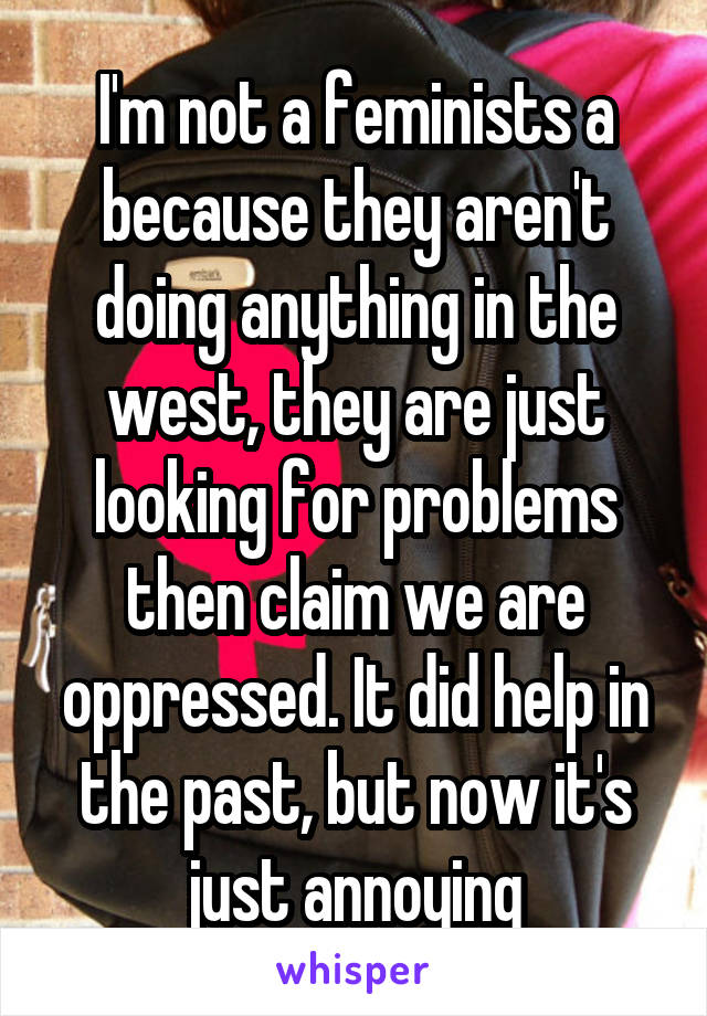 I'm not a feminists a because they aren't doing anything in the west, they are just looking for problems then claim we are oppressed. It did help in the past, but now it's just annoying