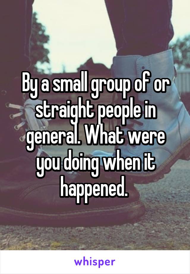 By a small group of or straight people in general. What were you doing when it happened. 