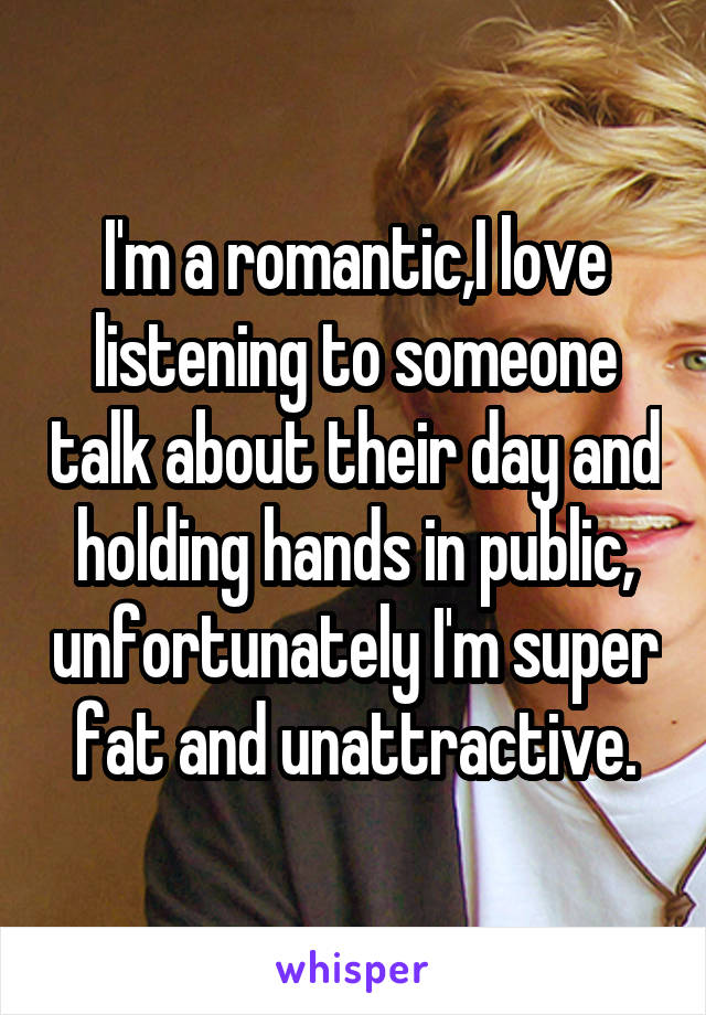 I'm a romantic,I love listening to someone talk about their day and holding hands in public, unfortunately I'm super fat and unattractive.