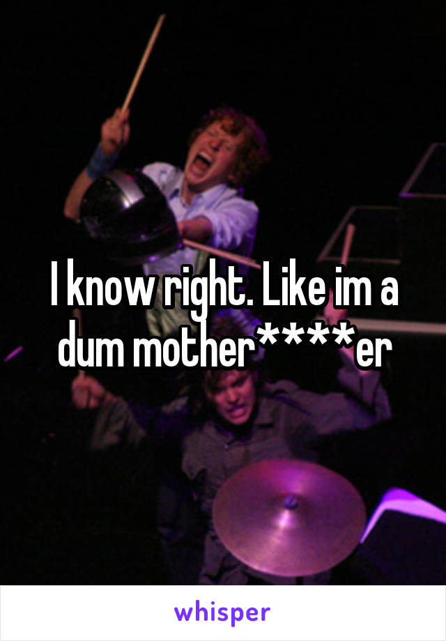 I know right. Like im a dum mother****er