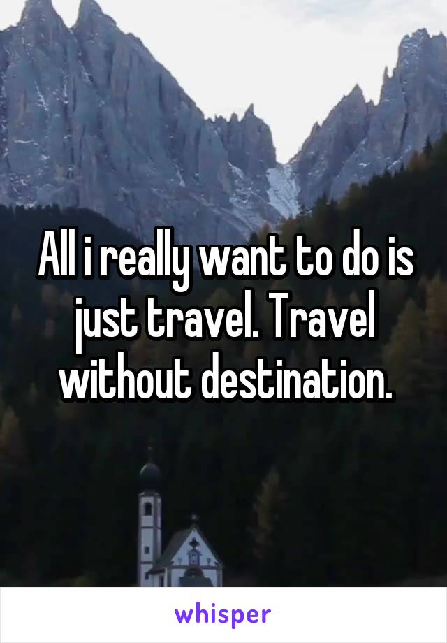 All i really want to do is just travel. Travel without destination.
