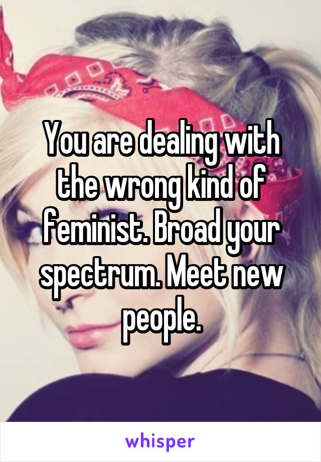 You are dealing with the wrong kind of feminist. Broad your spectrum. Meet new people.