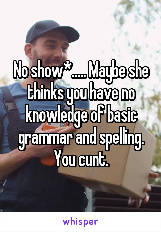 No show*..... Maybe she thinks you have no knowledge of basic grammar and spelling. You cunt.