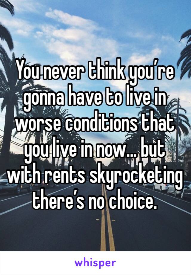 You never think you’re gonna have to live in worse conditions that you live in now... but with rents skyrocketing there’s no choice. 
