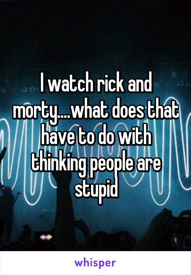 I watch rick and morty....what does that have to do with thinking people are stupid