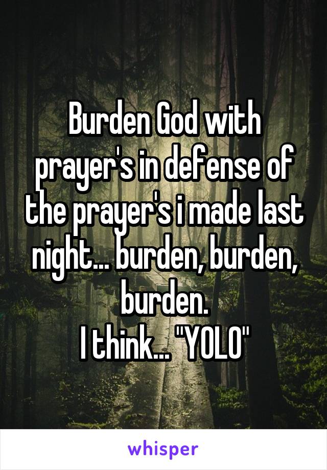 Burden God with prayer's in defense of the prayer's i made last night... burden, burden, burden.
I think... "YOLO"