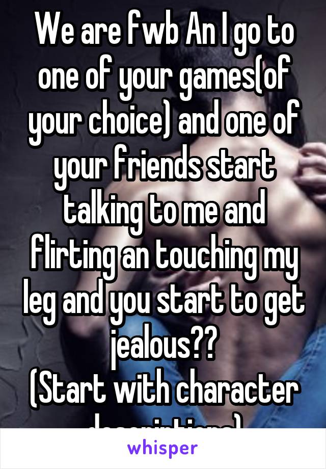 We are fwb An I go to one of your games(of your choice) and one of your friends start talking to me and flirting an touching my leg and you start to get jealous??
(Start with character descriptions)