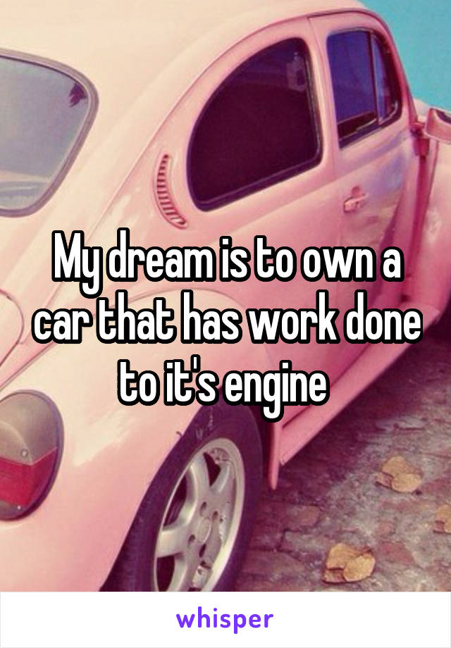 My dream is to own a car that has work done to it's engine 