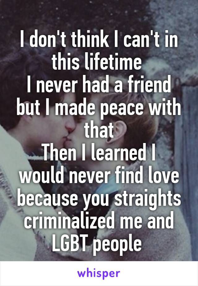 I don't think I can't in this lifetime 
I never had a friend but I made peace with that
Then I learned I would never find love because you straights criminalized me and LGBT people 