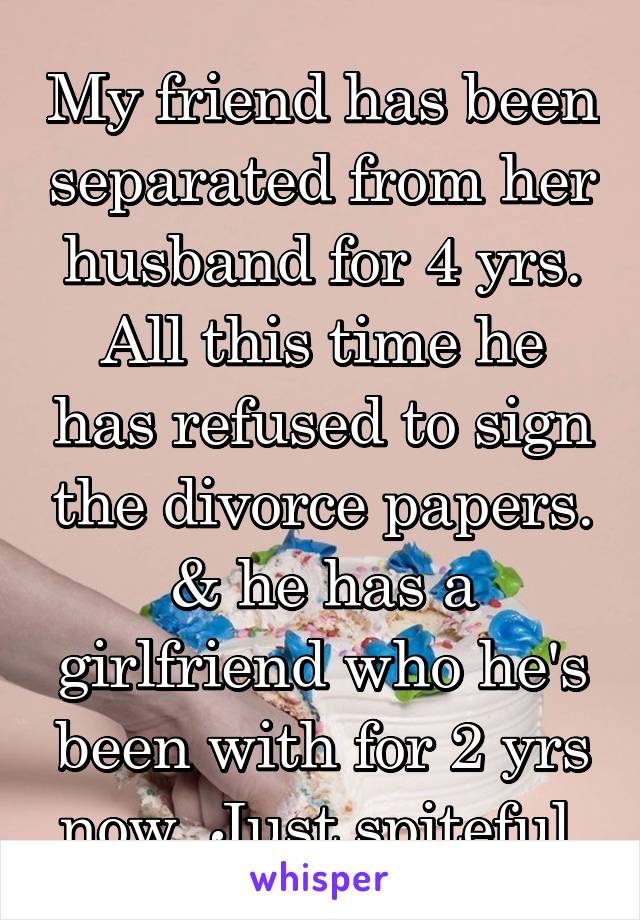 My friend has been separated from her husband for 4 yrs. All this time he has refused to sign the divorce papers. & he has a girlfriend who he's been with for 2 yrs now. Just spiteful.