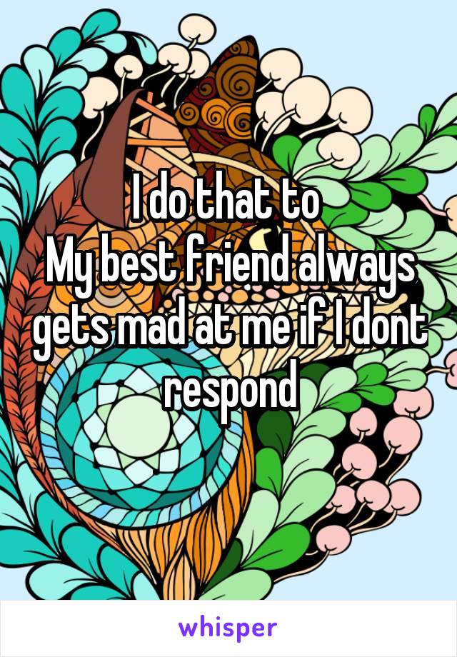 I do that to 
My best friend always gets mad at me if I dont respond
