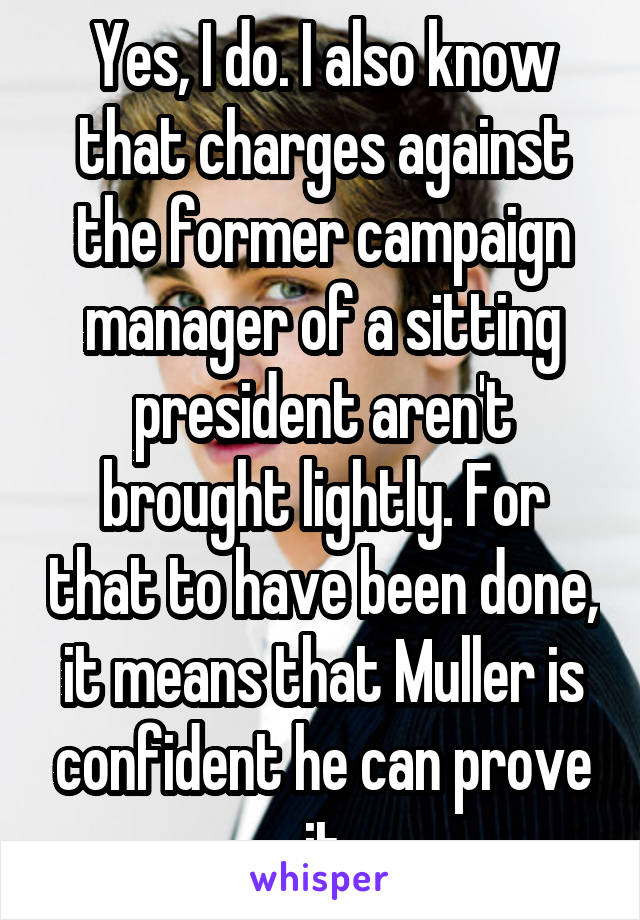 Yes, I do. I also know that charges against the former campaign manager of a sitting president aren't brought lightly. For that to have been done, it means that Muller is confident he can prove it