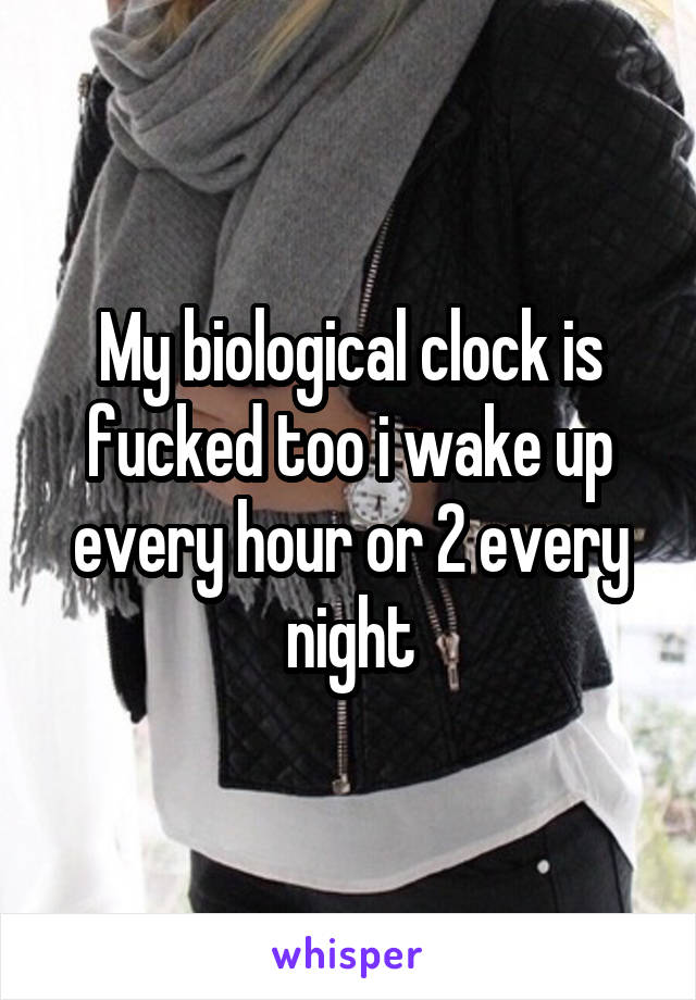 My biological clock is fucked too i wake up every hour or 2 every night