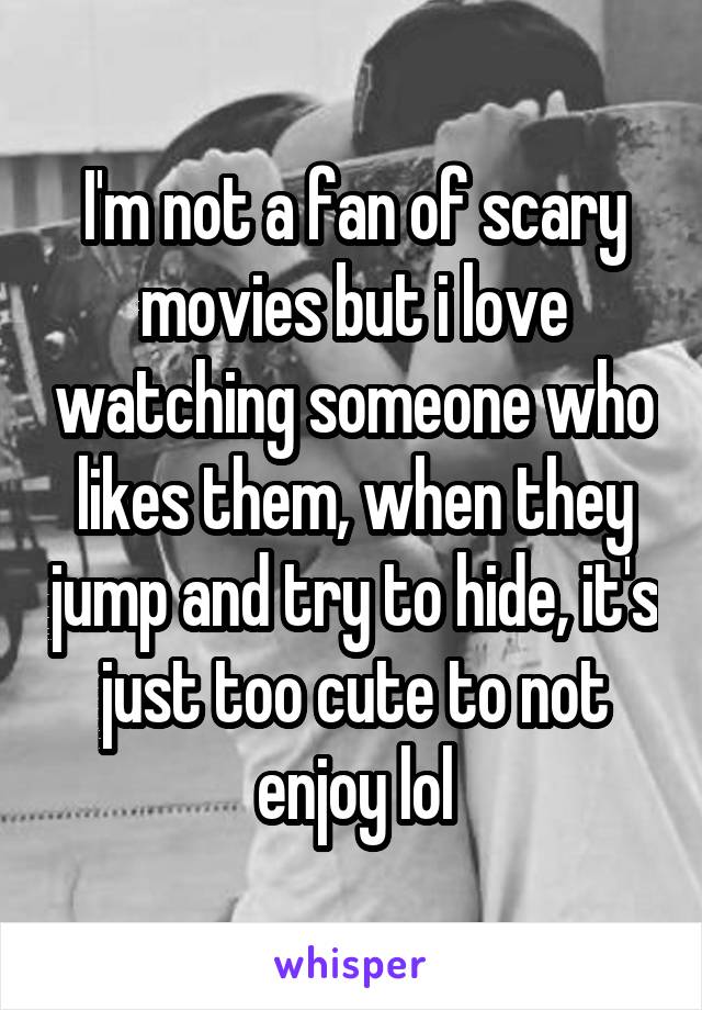 I'm not a fan of scary movies but i love watching someone who likes them, when they jump and try to hide, it's just too cute to not enjoy lol