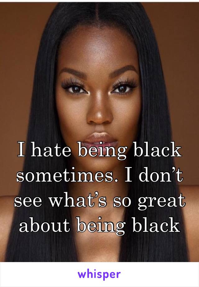I hate being black sometimes. I don’t see what’s so great about being black