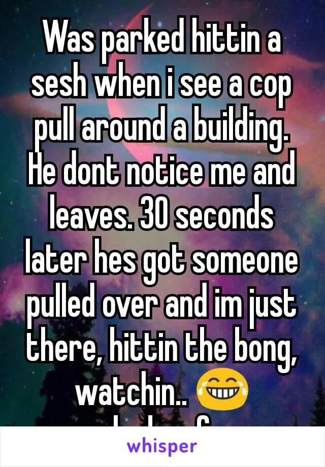 Was parked hittin a sesh when i see a cop pull around a building. He dont notice me and leaves. 30 seconds later hes got someone pulled over and im just there, hittin the bong, watchin.. 😂
lucky af