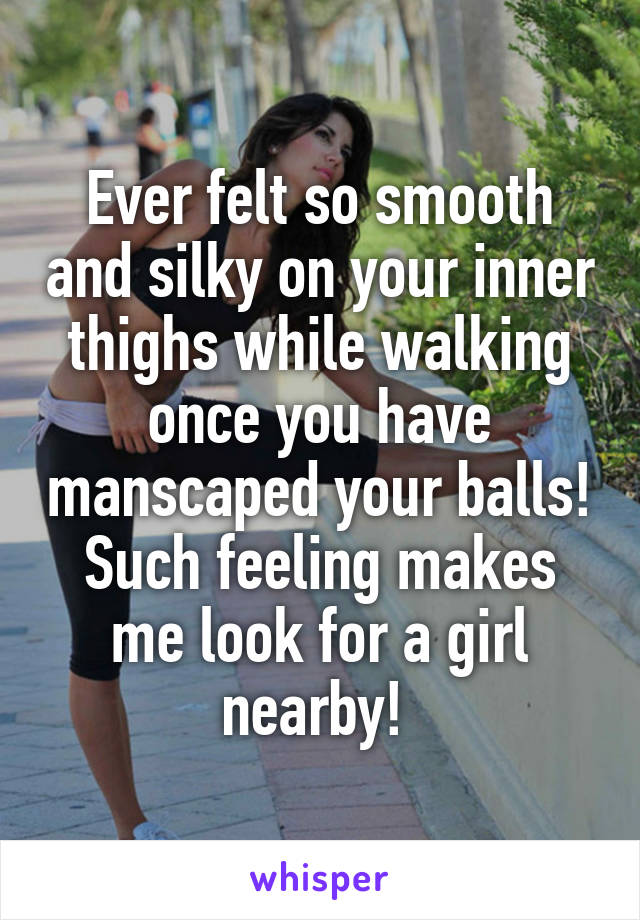 Ever felt so smooth and silky on your inner thighs while walking once you have manscaped your balls! Such feeling makes me look for a girl nearby! 