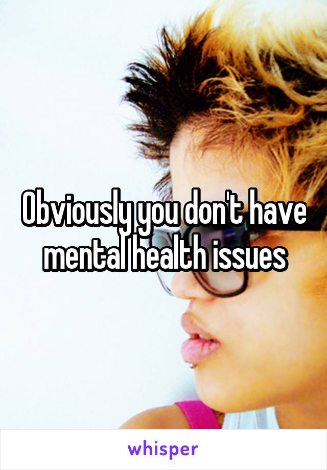 Obviously you don't have mental health issues