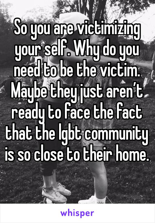 So you are victimizing your self. Why do you need to be the victim. Maybe they just aren’t ready to face the fact that the lgbt community is so close to their home. 