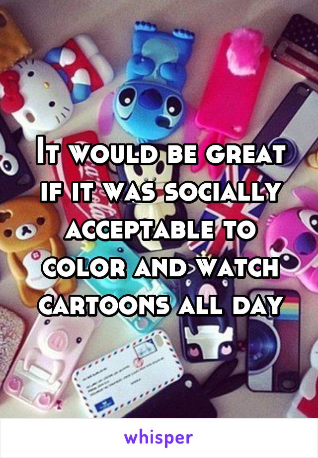 It would be great if it was socially acceptable to color and watch cartoons all day