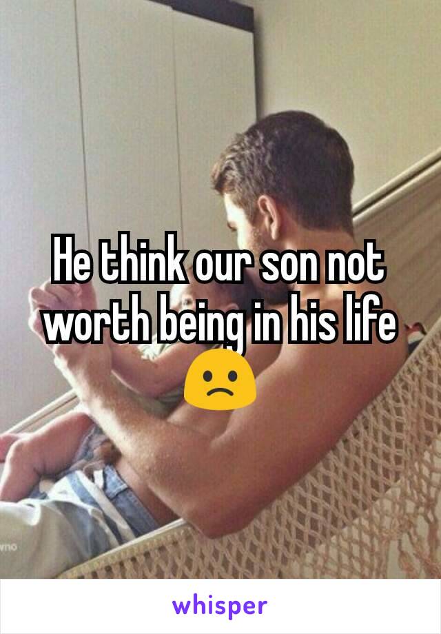 He think our son not worth being in his life 🙁