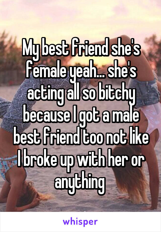 My best friend she's female yeah... she's acting all so bitchy because I got a male best friend too not like I broke up with her or anything 