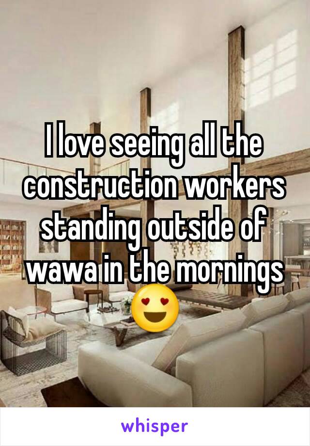 I love seeing all the construction workers standing outside of wawa in the mornings 😍