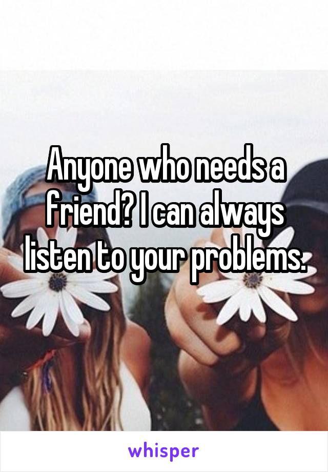 Anyone who needs a friend? I can always listen to your problems. 
