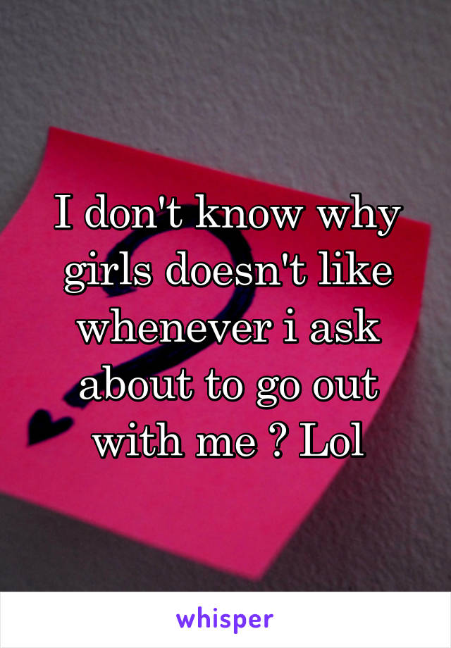 I don't know why girls doesn't like whenever i ask about to go out with me ? Lol