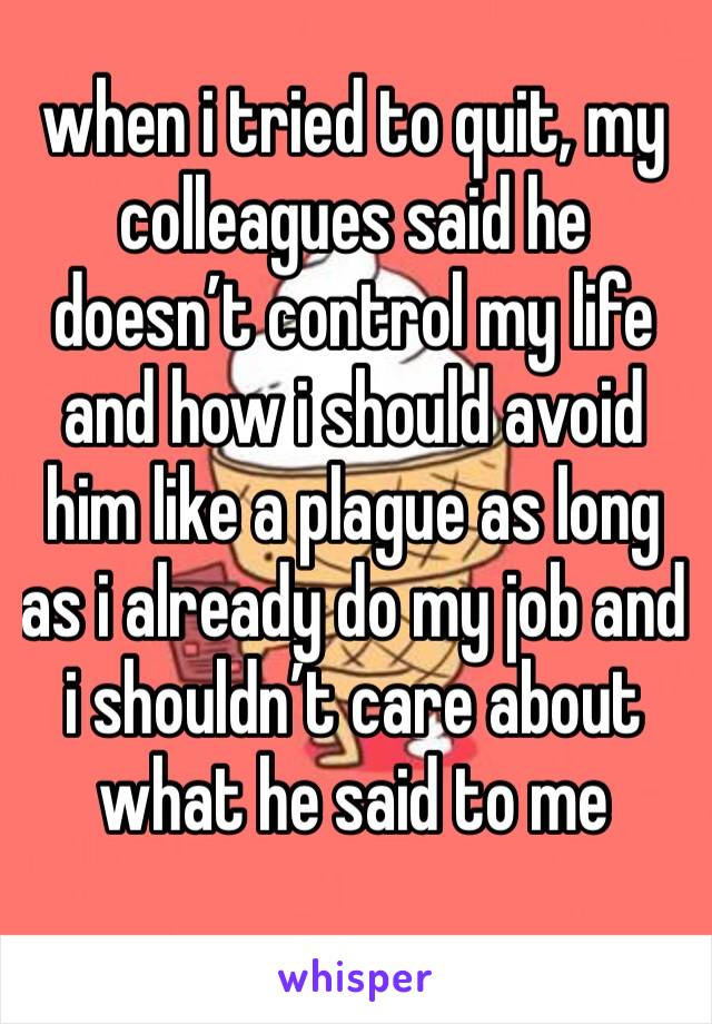 when i tried to quit, my colleagues said he doesn’t control my life and how i should avoid him like a plague as long as i already do my job and i shouldn’t care about what he said to me 