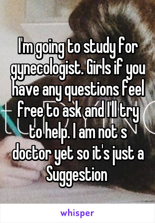 I'm going to study for gynecologist. Girls if you have any questions feel free to ask and I'll try to help. I am not s doctor yet so it's just a Suggestion 