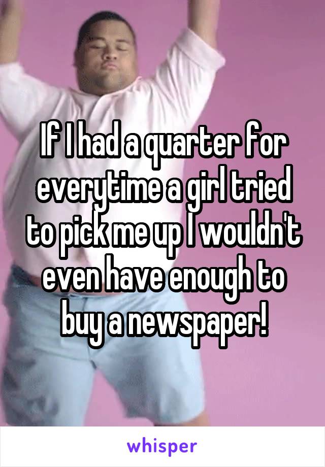 If I had a quarter for everytime a girl tried to pick me up I wouldn't even have enough to buy a newspaper!