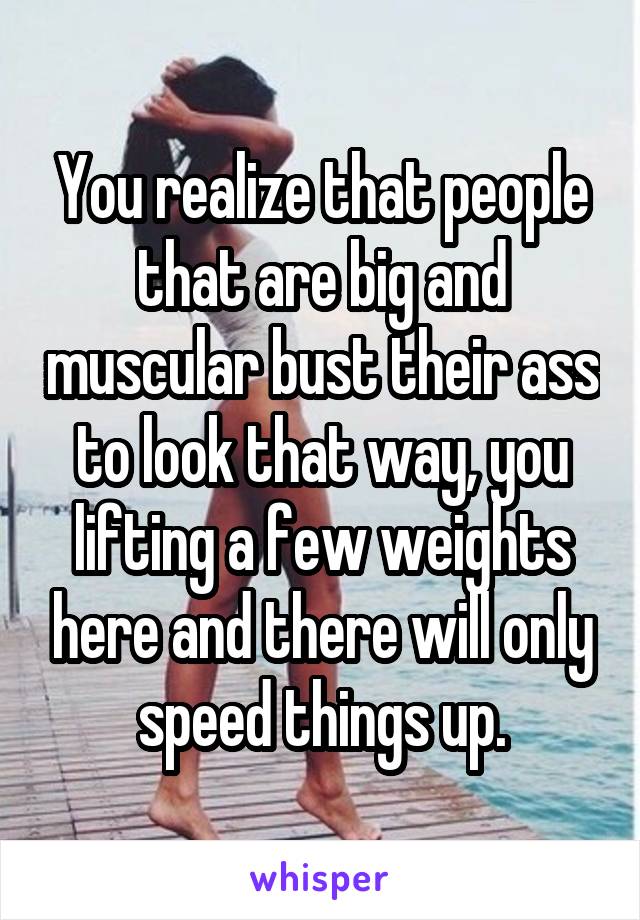You realize that people that are big and muscular bust their ass to look that way, you lifting a few weights here and there will only speed things up.