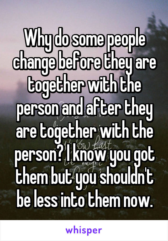 Why do some people change before they are together with the person and after they are together with the person? I know you got them but you shouldn't be less into them now.