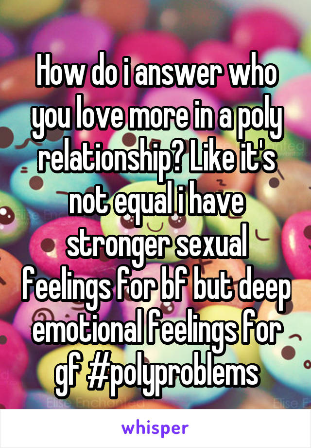 How do i answer who you love more in a poly relationship? Like it's not equal i have stronger sexual feelings for bf but deep emotional feelings for gf #polyproblems