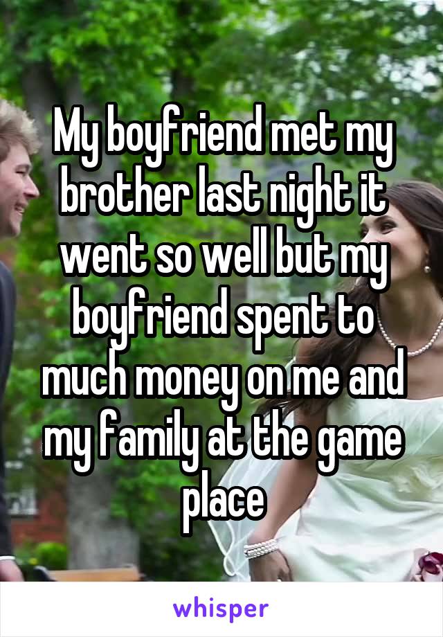 My boyfriend met my brother last night it went so well but my boyfriend spent to much money on me and my family at the game place