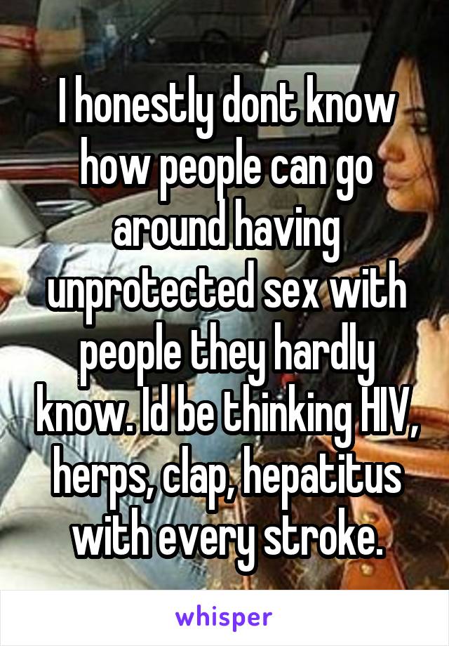 I honestly dont know how people can go around having unprotected sex with people they hardly know. Id be thinking HIV, herps, clap, hepatitus with every stroke.