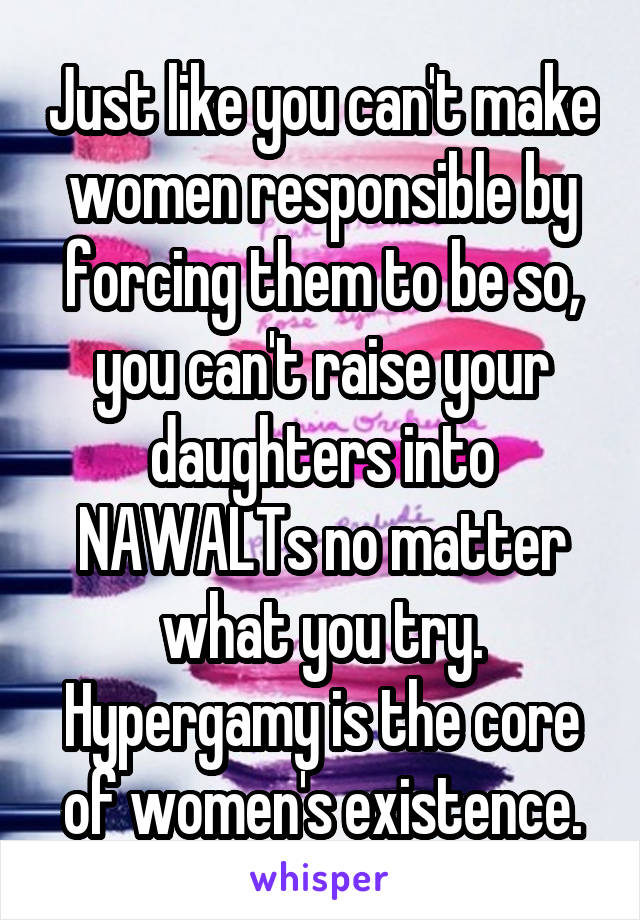 Just like you can't make women responsible by forcing them to be so, you can't raise your daughters into NAWALTs no matter what you try. Hypergamy is the core of women's existence.