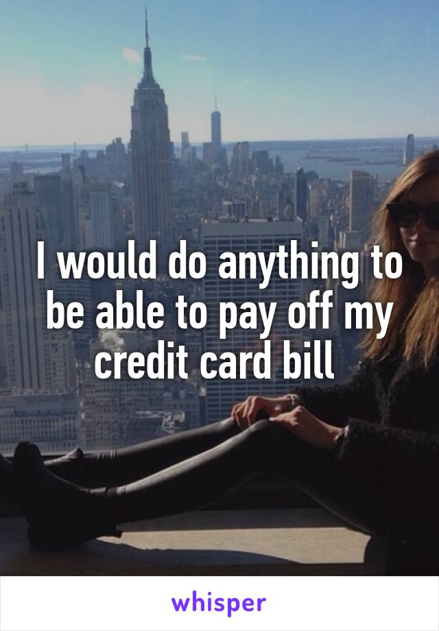 I would do anything to be able to pay off my credit card bill 