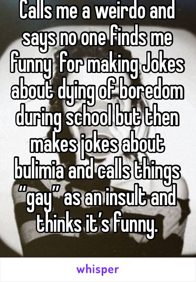 Calls me a weirdo and says no one finds me funny  for making Jokes about dying of boredom during school but then makes jokes about bulimia and calls things “gay” as an insult and thinks it’s funny. 