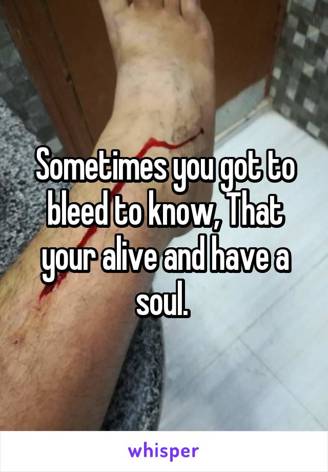 Sometimes you got to bleed to know, That your alive and have a soul. 
