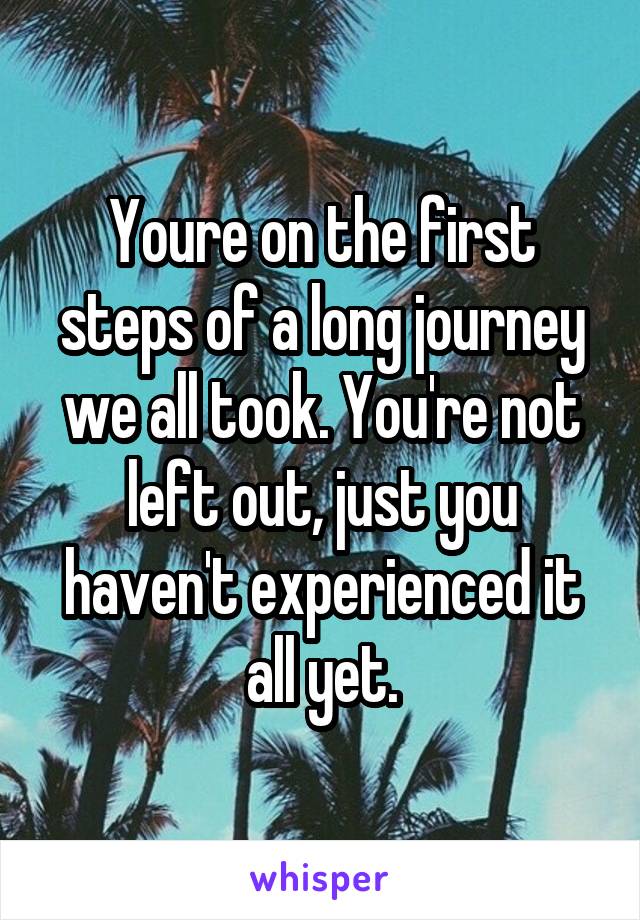 Youre on the first steps of a long journey we all took. You're not left out, just you haven't experienced it all yet.