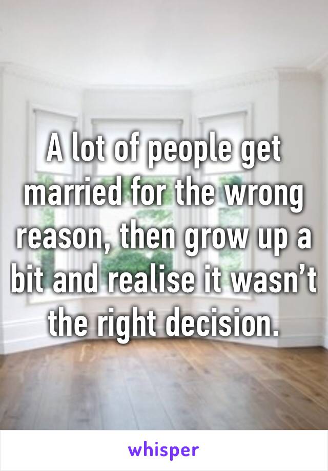 A lot of people get married for the wrong reason, then grow up a bit and realise it wasn’t the right decision.