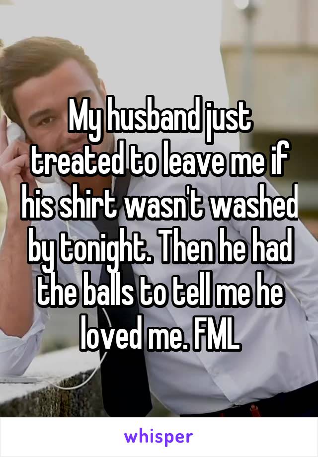 My husband just treated to leave me if his shirt wasn't washed by tonight. Then he had the balls to tell me he loved me. FML