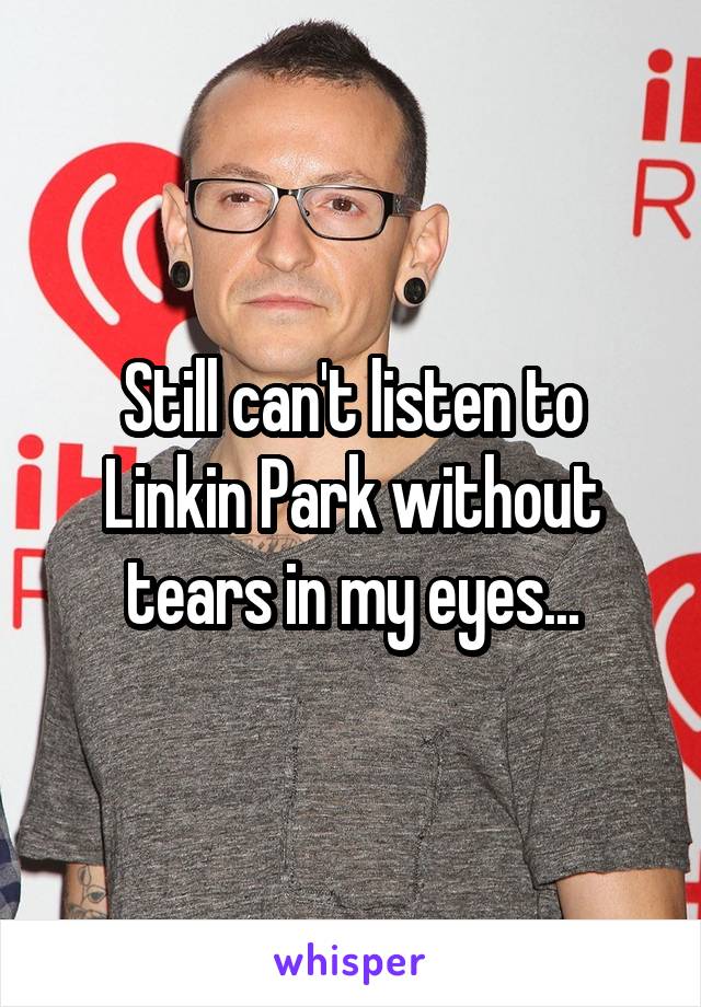 Still can't listen to Linkin Park without tears in my eyes...